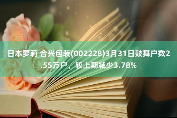 日本萝莉 合兴包装(002228)3月31日鼓舞户数2.55万户，较上期减少3.78%