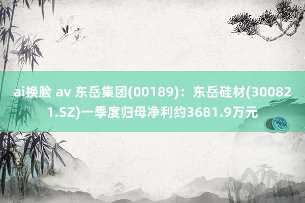 ai换脸 av 东岳集团(00189)：东岳硅材(300821.SZ)一季度归母净利约3681.9万元