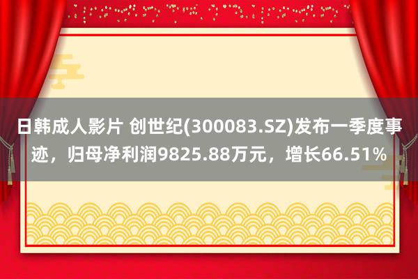 日韩成人影片 创世纪(300083.SZ)发布一季度事迹，归母净利润9825.88万元，增长66.51%