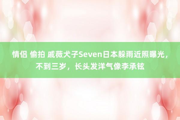 情侣 偷拍 戚薇犬子Seven日本躲雨近照曝光，不到三岁，长头发洋气像李承铉