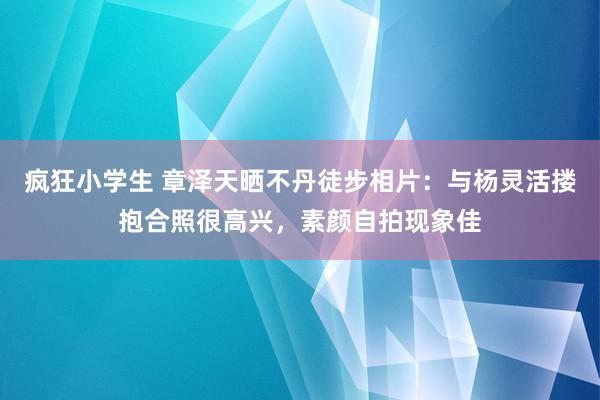 疯狂小学生 章泽天晒不丹徒步相片：与杨灵活搂抱合照很高兴，素颜自拍现象佳