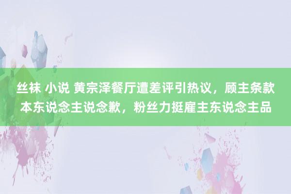 丝袜 小说 黄宗泽餐厅遭差评引热议，顾主条款本东说念主说念歉，粉丝力挺雇主东说念主品