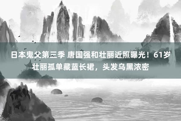 日本鬼父第三季 唐国强和壮丽近照曝光！61岁壮丽孤单藏蓝长裙，头发乌黑浓密